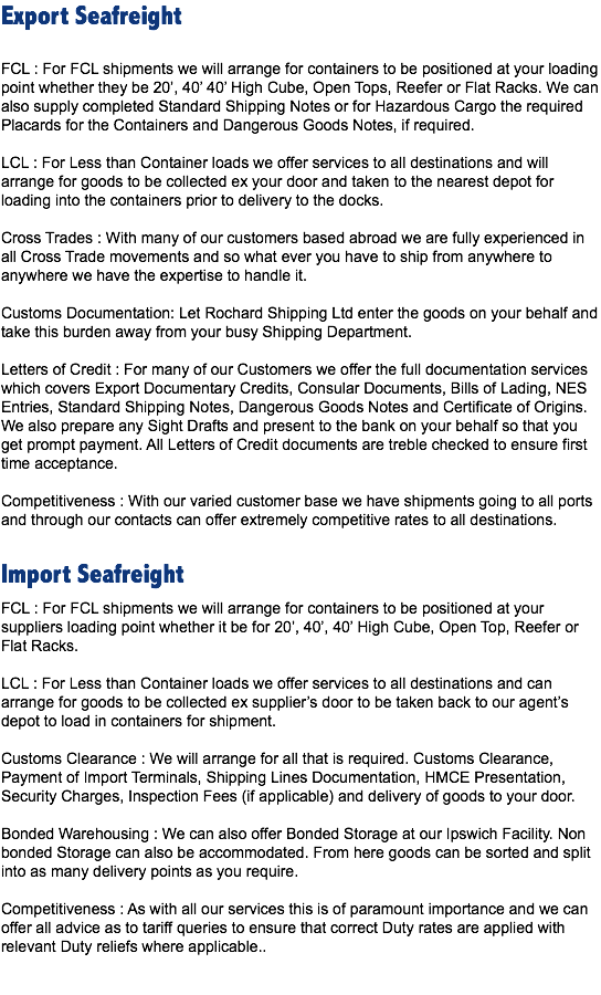Export Seafreight FCL : For FCL shipments we will arrange for containers to be positioned at your loading point whether they be 20’, 40’ 40’ High Cube, Open Tops, Reefer or Flat Racks. We can also supply completed Standard Shipping Notes or for Hazardous Cargo the required Placards for the Containers and Dangerous Goods Notes, if required. LCL : For Less than Container loads we offer services to all destinations and will arrange for goods to be collected ex your door and taken to the nearest depot for loading into the containers prior to delivery to the docks. Cross Trades : With many of our customers based abroad we are fully experienced in all Cross Trade movements and so what ever you have to ship from anywhere to anywhere we have the expertise to handle it. Customs Documentation: Let Rochard Shipping Ltd enter the goods on your behalf and take this burden away from your busy Shipping Department. Letters of Credit : For many of our Customers we offer the full documentation services which covers Export Documentary Credits, Consular Documents, Bills of Lading, NES Entries, Standard Shipping Notes, Dangerous Goods Notes and Certificate of Origins. We also prepare any Sight Drafts and present to the bank on your behalf so that you get prompt payment. All Letters of Credit documents are treble checked to ensure first time acceptance. Competitiveness : With our varied customer base we have shipments going to all ports and through our contacts can offer extremely competitive rates to all destinations. Import Seafreight
FCL : For FCL shipments we will arrange for containers to be positioned at your suppliers loading point whether it be for 20’, 40’, 40’ High Cube, Open Top, Reefer or Flat Racks. LCL : For Less than Container loads we offer services to all destinations and can arrange for goods to be collected ex supplier’s door to be taken back to our agent’s depot to load in containers for shipment. Customs Clearance : We will arrange for all that is required. Customs Clearance, Payment of Import Terminals, Shipping Lines Documentation, HMCE Presentation, Security Charges, Inspection Fees (if applicable) and delivery of goods to your door. Bonded Warehousing : We can also offer Bonded Storage at our Ipswich Facility. Non bonded Storage can also be accommodated. From here goods can be sorted and split into as many delivery points as you require. Competitiveness : As with all our services this is of paramount importance and we can offer all advice as to tariff queries to ensure that correct Duty rates are applied with relevant Duty reliefs where applicable.. 